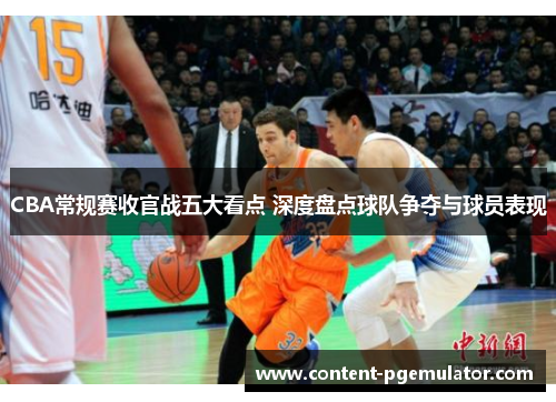 CBA常规赛收官战五大看点 深度盘点球队争夺与球员表现