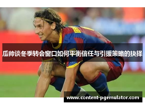 瓜帅谈冬季转会窗口如何平衡信任与引援策略的抉择