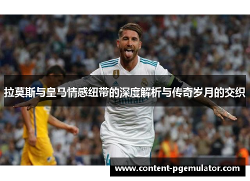 拉莫斯与皇马情感纽带的深度解析与传奇岁月的交织
