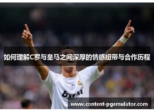 如何理解C罗与皇马之间深厚的情感纽带与合作历程