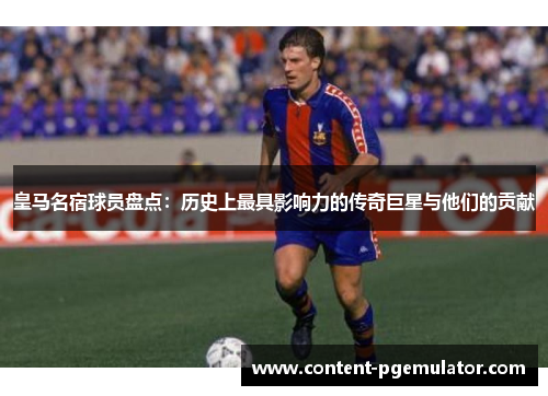 皇马名宿球员盘点：历史上最具影响力的传奇巨星与他们的贡献