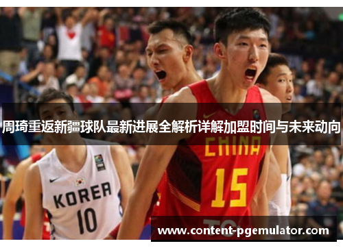 周琦重返新疆球队最新进展全解析详解加盟时间与未来动向