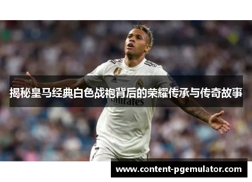 揭秘皇马经典白色战袍背后的荣耀传承与传奇故事