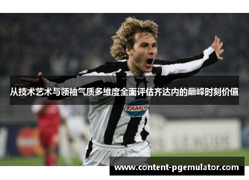 从技术艺术与领袖气质多维度全面评估齐达内的巅峰时刻价值