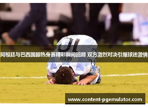 阿根廷与巴西国脚热身赛精彩瞬间回顾 双方激烈对决引爆球迷激情