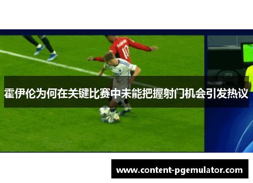 霍伊伦为何在关键比赛中未能把握射门机会引发热议