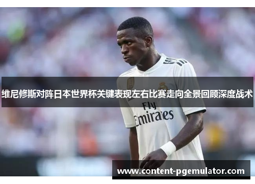 维尼修斯对阵日本世界杯关键表现左右比赛走向全景回顾深度战术