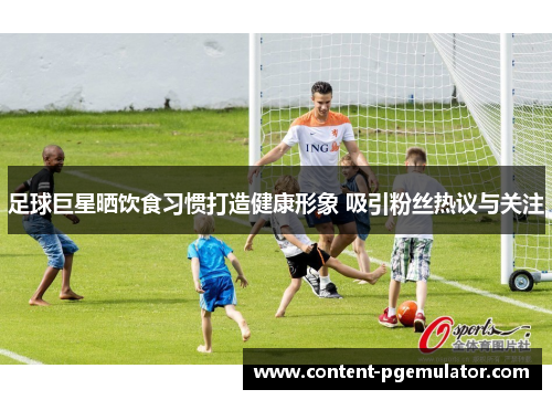 足球巨星晒饮食习惯打造健康形象 吸引粉丝热议与关注