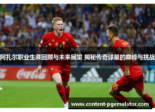 阿扎尔职业生涯回顾与未来展望 揭秘传奇球星的巅峰与挑战